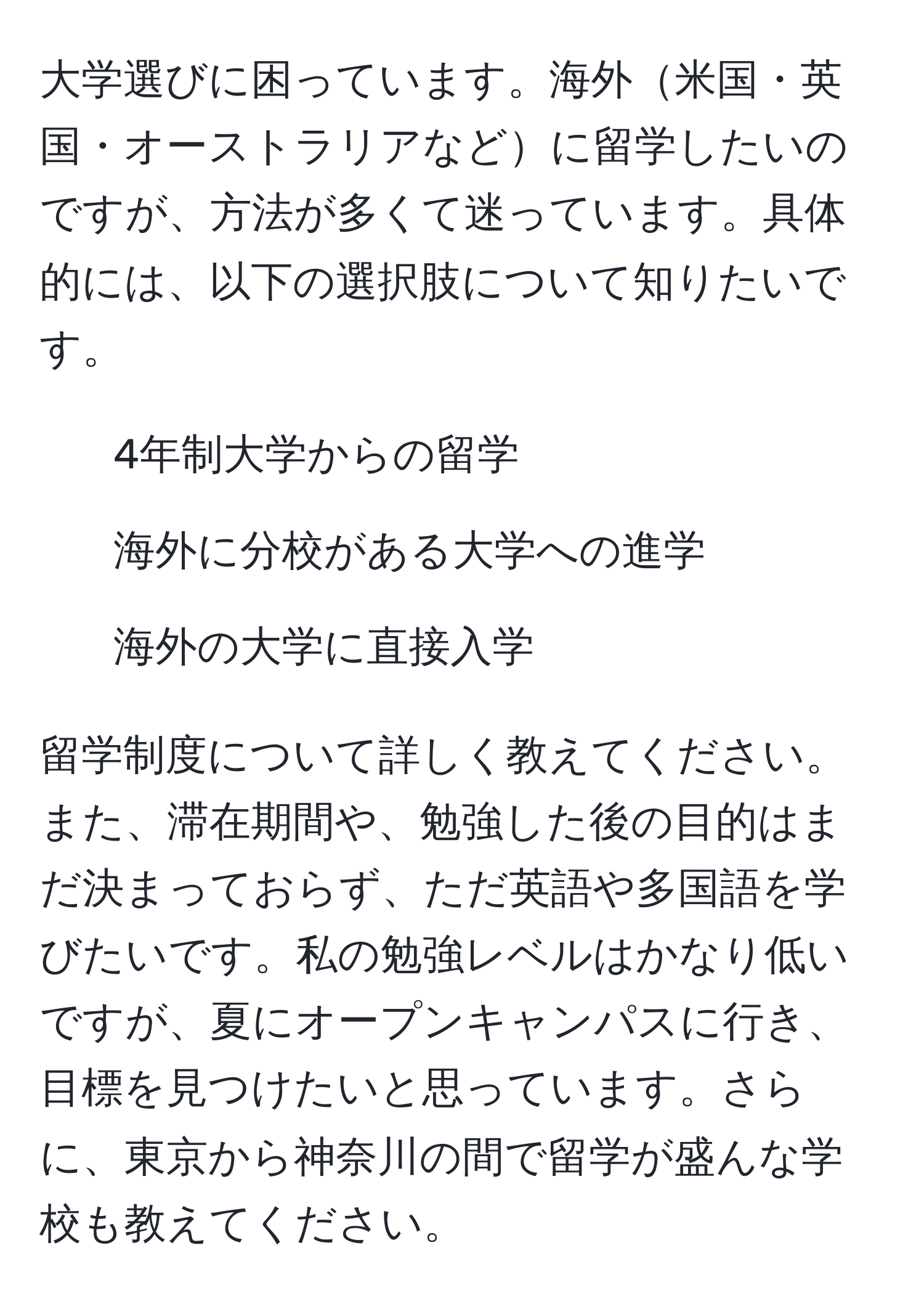 大学選びに困っています。海外米国・英国・オーストラリアなどに留学したいのですが、方法が多くて迷っています。具体的には、以下の選択肢について知りたいです。  
- 4年制大学からの留学  
- 海外に分校がある大学への進学  
- 海外の大学に直接入学  

留学制度について詳しく教えてください。また、滞在期間や、勉強した後の目的はまだ決まっておらず、ただ英語や多国語を学びたいです。私の勉強レベルはかなり低いですが、夏にオープンキャンパスに行き、目標を見つけたいと思っています。さらに、東京から神奈川の間で留学が盛んな学校も教えてください。