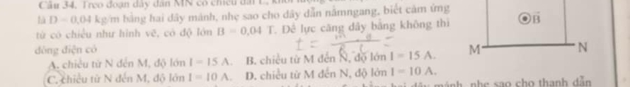 Câu 34, Treo đoạn dây dân NN có chều đài C 
là D=0,04 kg/m bằng hai dây mảnh, nhẹ sao cho dây dẫn nằmngang, biết cảm ứng
từ có chiều như hình vẽ, có độ lớn B=0.04 T. Đề lực căng dây bằng không thì o vector B
dòng điện có M N
A. chiều từ N đến M, độ lớn I=15.A B. chiều từ M đến N, độ lớn I=15A.
C. chiều từ N đến M, độ lớn I=10 1 D. chiều từ M đến N.at ) lớn I=10A. 
mánh nhe sao cho thanh dẫn