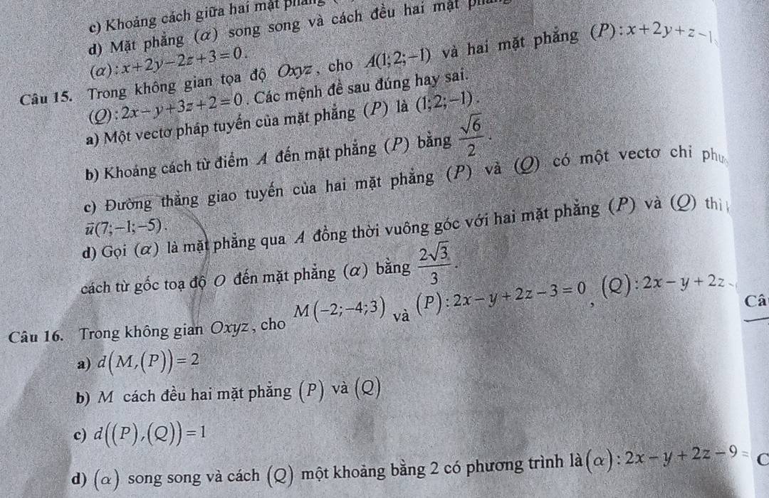 c) Khoảng cách giữa hai mặt phảl
d) Mặt phẳng (α) song song và cách đều hai mặt pil
(a ):x+2y-2z+3=0. 
Câu 15. Trong không gian tọa độ Oxyz, cho A(1;2;-1) và hai mặt phẳng (P): x+2y+z-1
(Q):2x-y+3z+2=0. Các mệnh đề sau đúng hay sai.
a) Một vectơ pháp tuyển của mặt phẳng (P) là (1;2;-1).
b) Khoảng cách từ điểm A đến mặt phẳng (P) bằng  sqrt(6)/2 .
c) Đường thẳng giao tuyến của hai mặt phẳng (P) và (Q) có một vectơ chi ph
overline u(7;-1;-5).
d) Gọi (α) là mặt phẳng qua A đồng thời vuông góc với hai mặt phẳng (P) và (Q) thì
cách từ gốc toạ độ O đến mặt phẳng (α) bằng  2sqrt(3)/3 . 
Câ
Câu 16. Trong không gian Oxyz , cho M(-2;-4;3)_Va(P):2x-y+2z-3=0 (Q): 2x-y+2z
a) d(M,(P))=2
b) M cách đều hai mặt phẳng (P) và (Q)
c) d((P),(Q))=1
d) (α) song song và cách (Q) một khoảng bằng 2 có phương trình la(alpha ):2x-y+2z-9=c