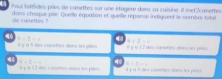 Paul fait6des piles de canettes sur une étagère dans sa cuísine. Il met2canettes
dans chaque pile. Quelle équation et quelle réponse indiquent le nombre total
de canettes ?
1) 6* 2=c
6+2=c
Il γ a 8 des canettes dans les piles. ll y a 12 des canettes dans les piles.
6* 2=c
(3 6+2=c
Il y a 12 des canettes dans les piles. Il y a 8 des canettes dans les piles.