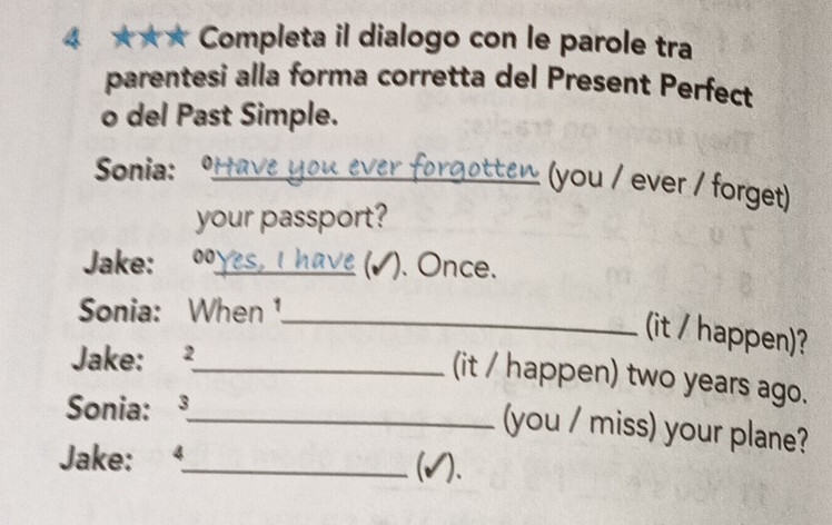 4 ★★★ Completa il dialogo con le parole tra 
parentesi alla forma corretta del Present Perfect 
o del Past Simple. 
Sonia:_ 
(you / ever / forget) 
your passport? 
Jake: ; 00_ 
). Once. 
Sonia: When 1._ 
(it / happen)? 
Jake: ²_ 
(it / happen) two years ago. 
Sonia: ³_ 
(you / miss) your plane? 
Jake: 4_ 
(√).