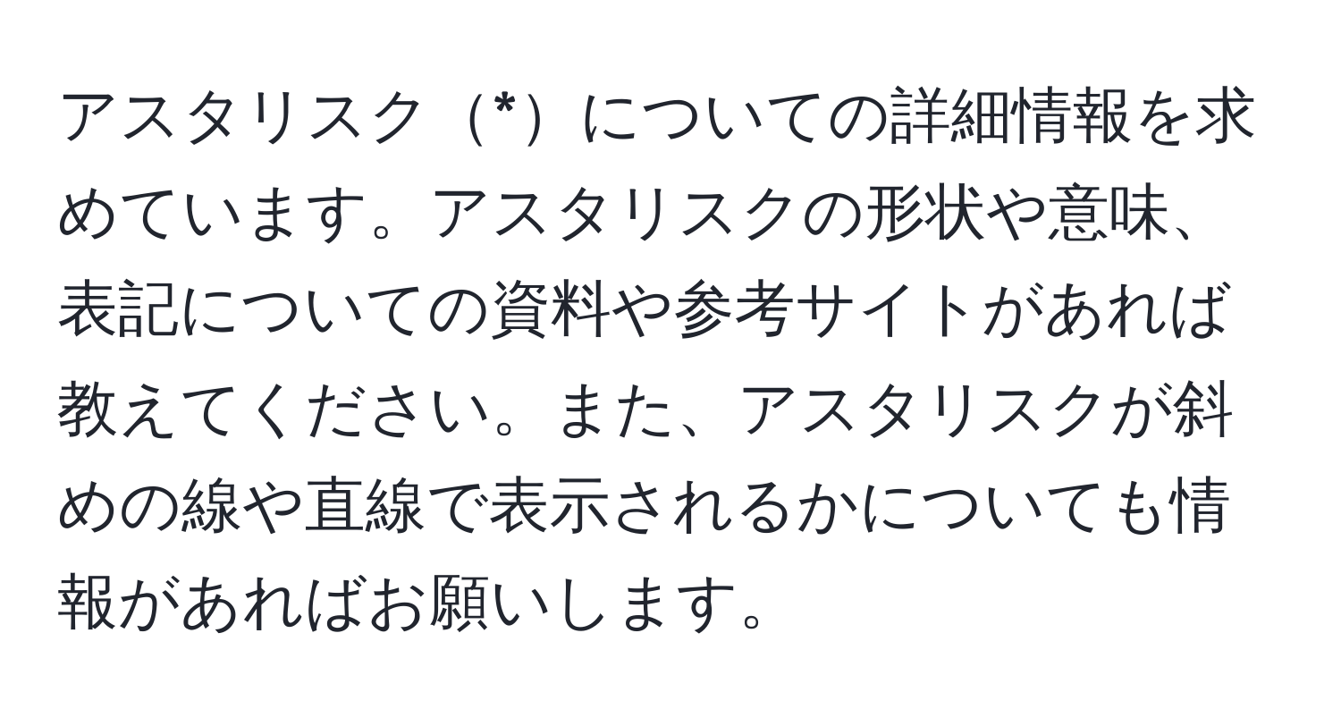 アスタリスク*についての詳細情報を求めています。アスタリスクの形状や意味、表記についての資料や参考サイトがあれば教えてください。また、アスタリスクが斜めの線や直線で表示されるかについても情報があればお願いします。