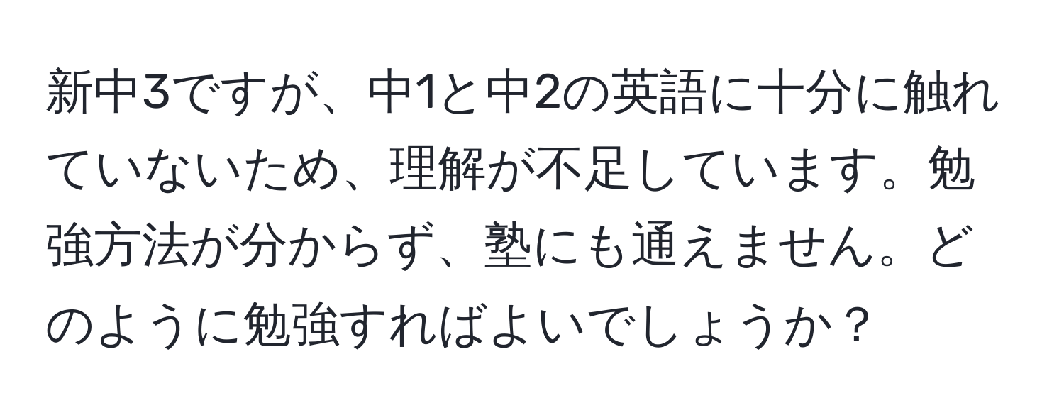 新中3ですが、中1と中2の英語に十分に触れていないため、理解が不足しています。勉強方法が分からず、塾にも通えません。どのように勉強すればよいでしょうか？