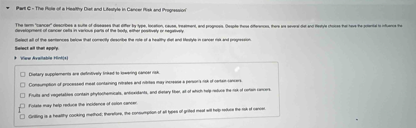 The Role of a Healthy Diet and Lifestyle in Cancer Risk and Progression
The term "cancer" describes a suite of diseases that differ by type, location, cause, treatment, and prognosis. Despite these differences, there are several diet and lifestyle choices that have the potential to influence the
development of cancer cells in various parts of the body, either positively or negatively
Select all of the sentences below that correctly describe the role of a healthy diet and lilestyle in cancer risk and progression.
Select all that apply.
View Available Hint(s)
Dietary supplements are definitively linked to lowering cancer risk.
Consumption of processed meat containing nitrates and nitrites may increase a person's risk of certain cancers.
Fruits and vegetables contain phytochemicals, antioxidants, and dietary fiber, all of which help reduce the risk of certain cancers
Folate may help reduce the incidence of colon cancer.
Grilling is a healthy cooking method; therefore, the consumption of all types of grilled meat will help reduce the risk of cancer.