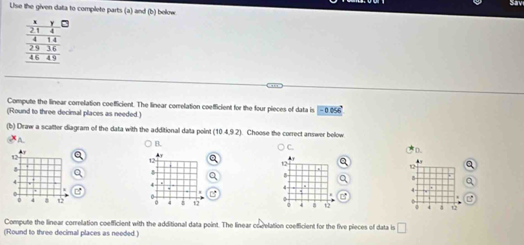 Sav
Use the given data to complete parts (a) and (b) below.
Compute the linear correlation coefficient. The linear correlation coefficient for the four pieces of data is -0.056
(Round to three decimal places as needed.)
(b) Draw a scatter diagram of the data with the additional data point (10.4,9.2) Choose the correct answer below
A.
B.
C.
D.
12
y
12
8
4.

4 -
x
0
o
0 4 12 o 4 12
Compute the linear correlation coefficient with the additional data point. The linear correlation coefficient for the five pieces of data is □ 
(Round to three decimal places as needed.)