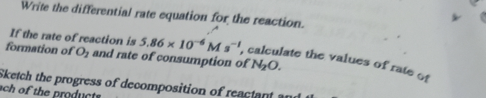 Write the differential rate equation for the reaction. 
If the rate of reaction is 5.86* 10^(-6)Ms^(-1) , 
formation of O_2 and rate of consumption of N_2O. 
ate the values of rate of 
Sketch the progress of decomposition of reactnt 
ch of the products