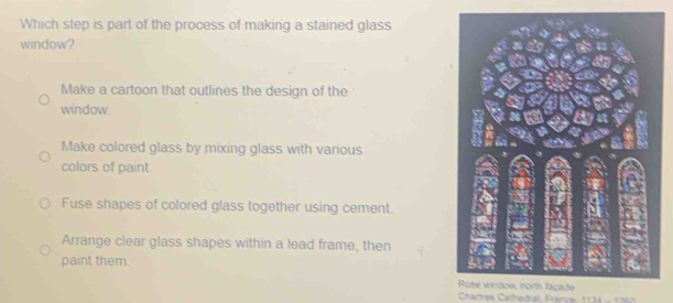 Which step is part of the process of making a stained glass
window?
Make a cartoon that outlines the design of the
window.
Make colored glass by mixing glass with various
colors of paint.
Fuse shapes of colored glass together using cement.
Arrange clear glass shapes within a lead frame, then
paint them.
Chartres Cathedral, France