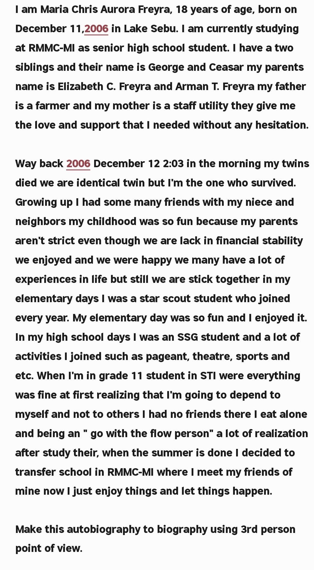 am Maria Chris Aurora Freyra, 18 years of age, born on 
December 11, 2006 in Lake Sebu. I am currently studying 
at RMMC-MI as senior high school student. I have a two 
siblings and their name is George and Ceasar my parents 
name is Elizabeth C. Freyra and Arman T. Freyra my father 
is a farmer and my mother is a staff utility they give me 
the love and support that I needed without any hesitation. 
Way back 2006 December 122:03 in the morning my twins 
died we are identical twin but I'm the one who survived. 
Growing up I had some many friends with my niece and 
neighbors my childhood was so fun because my parents 
aren't strict even though we are lack in financial stability 
we enjoyed and we were happy we many have a lot of 
experiences in life but still we are stick together in my 
elementary days I was a star scout student who joined 
every year. My elementary day was so fun and I enjoyed it. 
In my high school days I was an SSG student and a lot of 
activities I joined such as pageant, theatre, sports and 
etc. When I'm in grade 11 student in STI were everything 
was fine at first realizing that I'm going to depend to 
myself and not to others I had no friends there I eat alone 
and being an " go with the flow person" a lot of realization 
after study their, when the summer is done I decided to 
transfer school in RMMC-MI where I meet my friends of 
mine now I just enjoy things and let things happen. 
Make this autobiography to biography using 3rd person 
point of view.