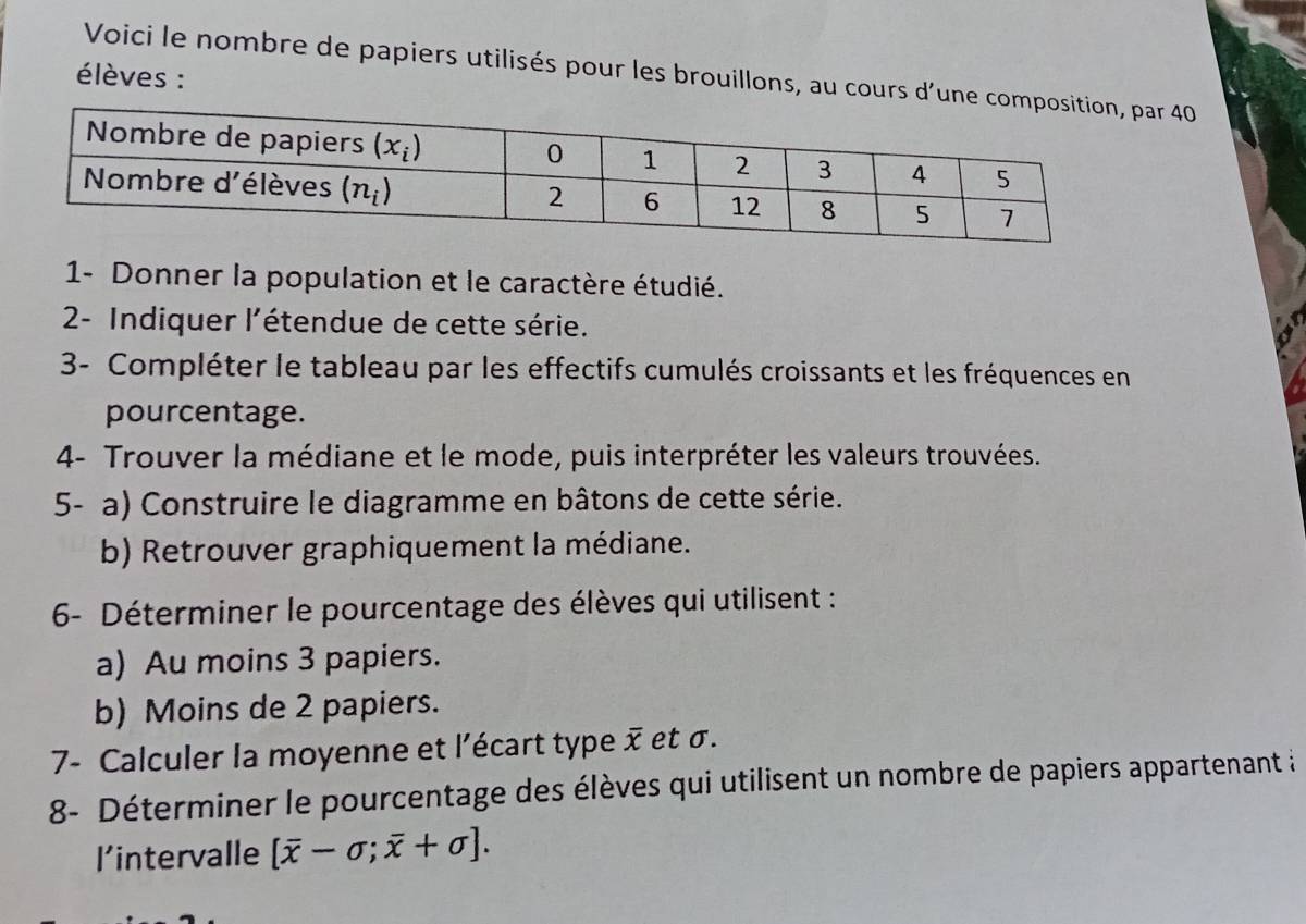 Voici le nombre de papiers utilisés pour les brouillons, au cours d'un 40
élèves :
1- Donner la population et le caractère étudié.
2- Indiquer l'étendue de cette série.
3- Compléter le tableau par les effectifs cumulés croissants et les fréquences en
pourcentage.
4- Trouver la médiane et le mode, puis interpréter les valeurs trouvées.
5- a) Construire le diagramme en bâtons de cette série.
b) Retrouver graphiquement la médiane.
6- Déterminer le pourcentage des élèves qui utilisent :
a) Au moins 3 papiers.
b) Moins de 2 papiers.
7- Calculer la moyenne et l'écart type x et σ.
8- Déterminer le pourcentage des élèves qui utilisent un nombre de papiers appartenant à
l'intervalle [overline x-sigma ;overline x+sigma ].