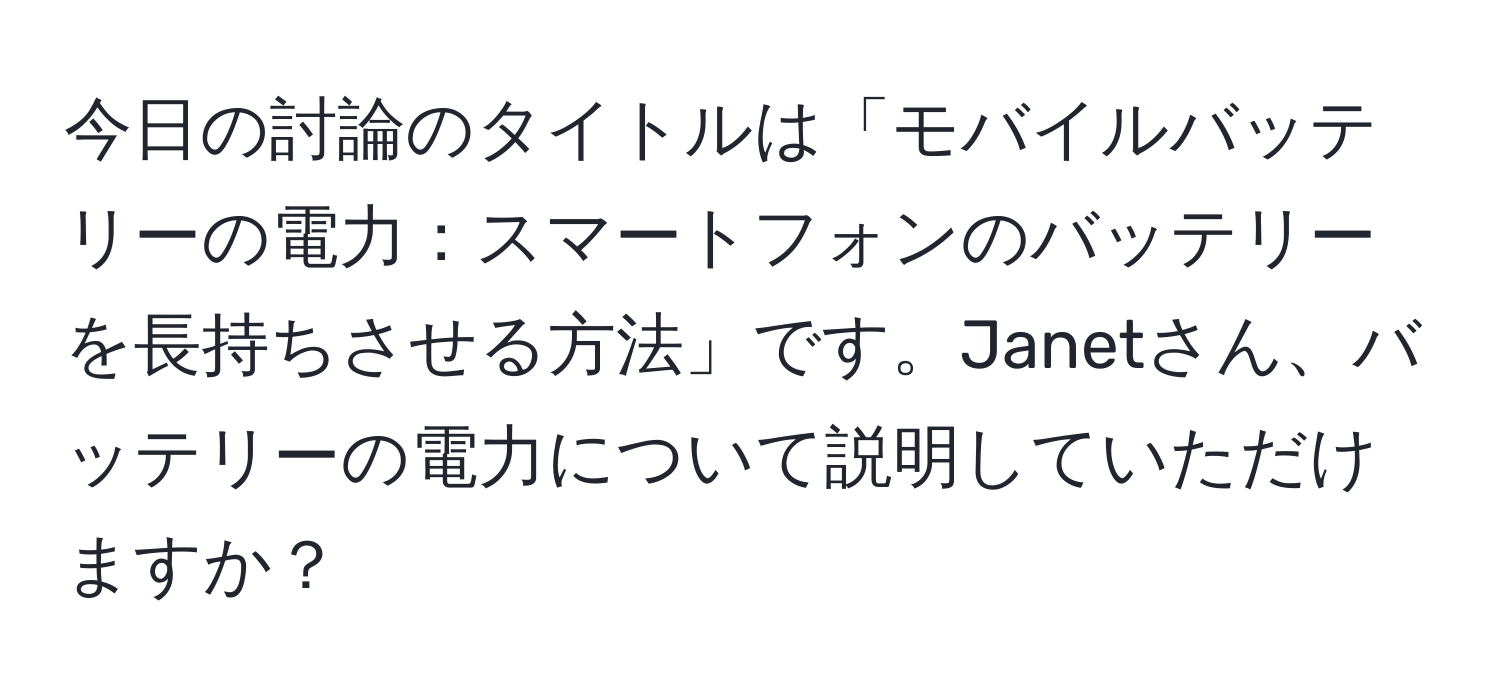 今日の討論のタイトルは「モバイルバッテリーの電力：スマートフォンのバッテリーを長持ちさせる方法」です。Janetさん、バッテリーの電力について説明していただけますか？