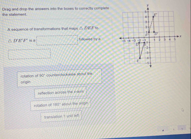 Drag and drop the answers into the boxes to correctly complete
the statement. 
A sequence of transformations that maps △ DEF to
△ D'E'F' is a followed by a
rotation of 90° counterclockwise about the
origin
reflection across the x-axis
rotation of 180° about the origin
translation 1 unit left
1