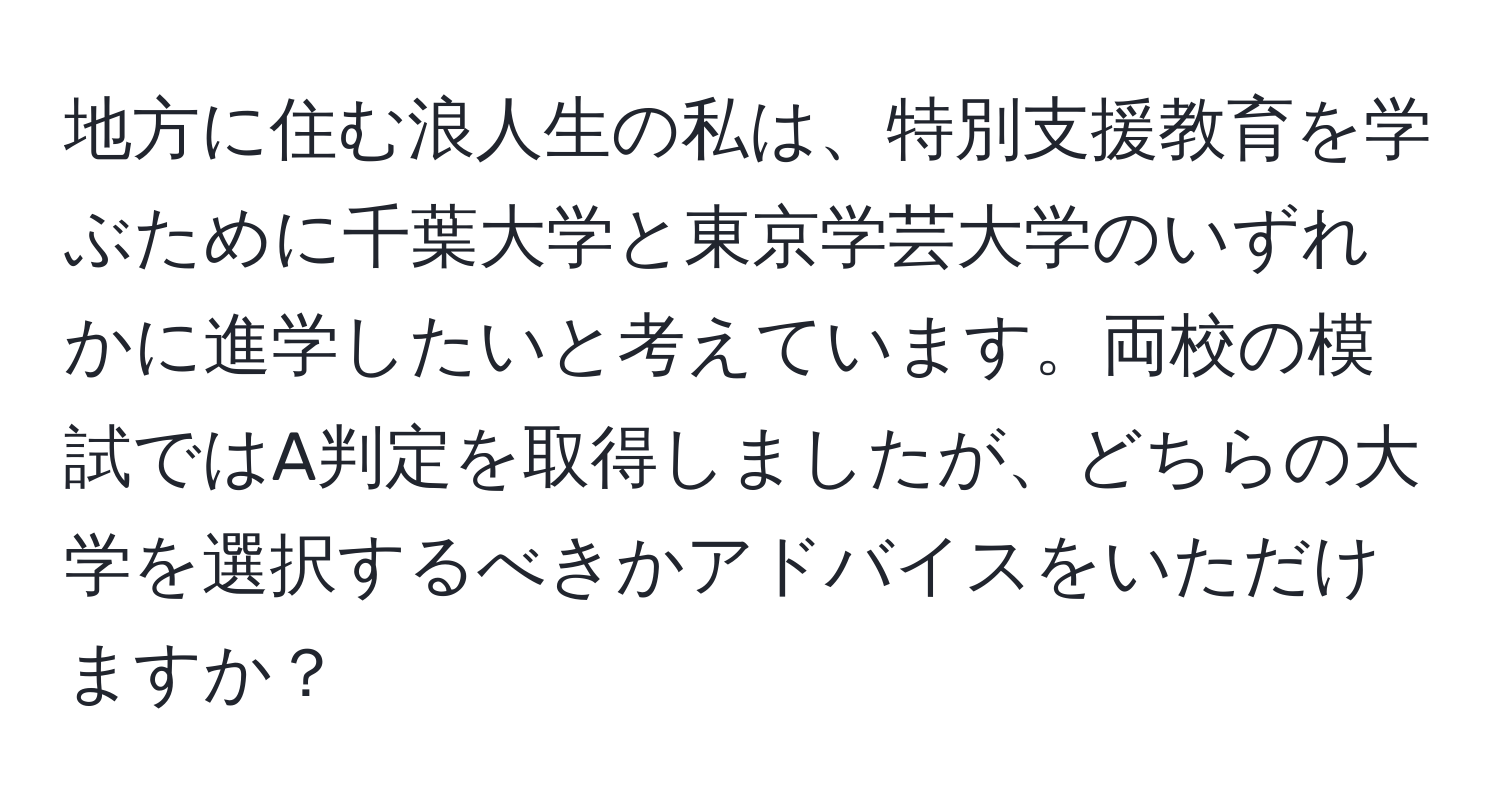 地方に住む浪人生の私は、特別支援教育を学ぶために千葉大学と東京学芸大学のいずれかに進学したいと考えています。両校の模試ではA判定を取得しましたが、どちらの大学を選択するべきかアドバイスをいただけますか？