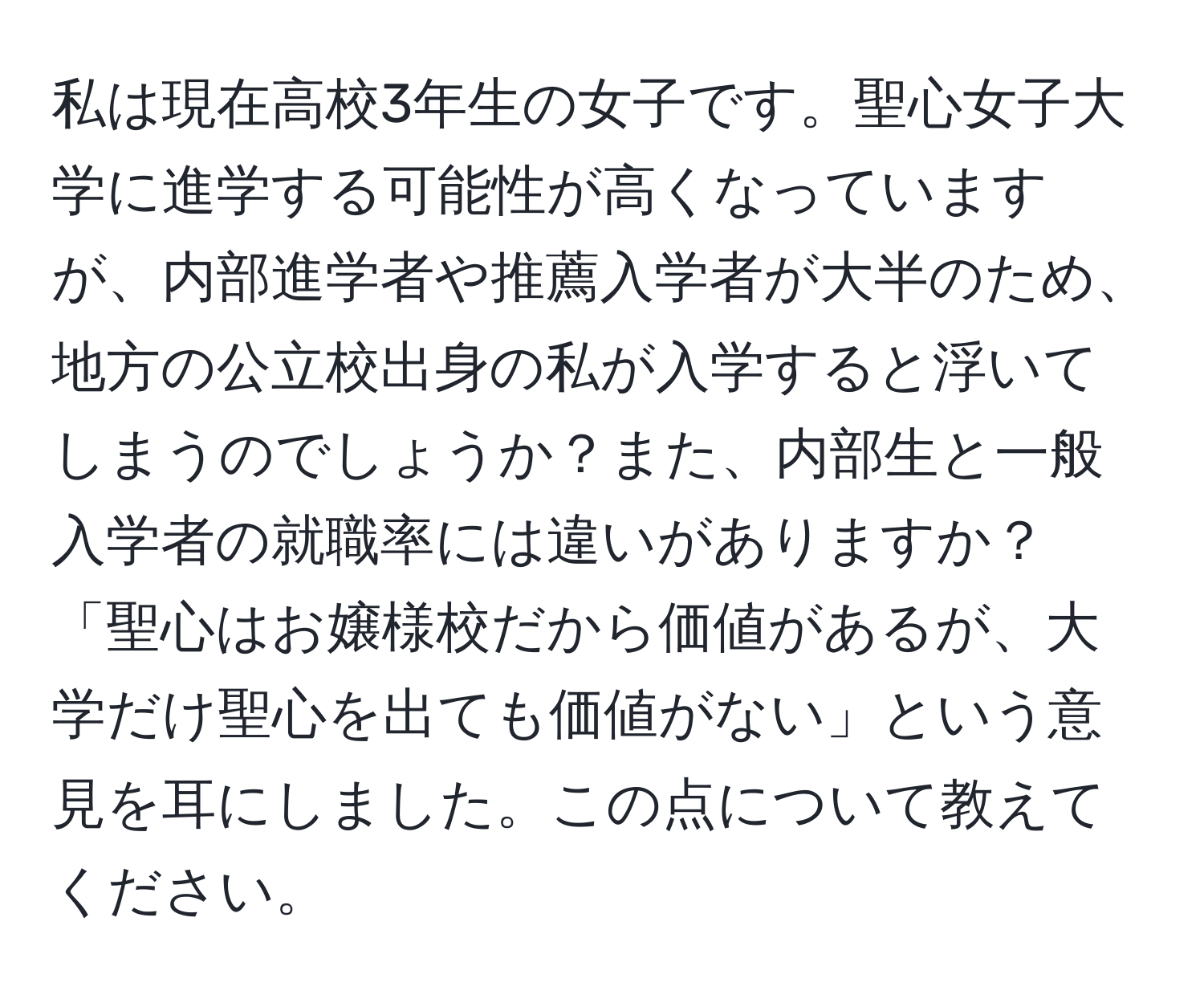 私は現在高校3年生の女子です。聖心女子大学に進学する可能性が高くなっていますが、内部進学者や推薦入学者が大半のため、地方の公立校出身の私が入学すると浮いてしまうのでしょうか？また、内部生と一般入学者の就職率には違いがありますか？「聖心はお嬢様校だから価値があるが、大学だけ聖心を出ても価値がない」という意見を耳にしました。この点について教えてください。