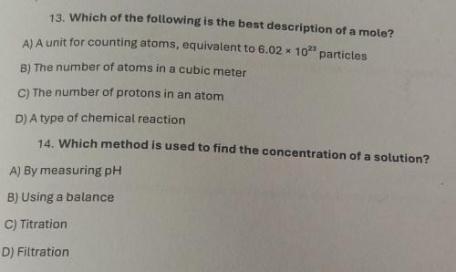 Which of the following is the best description of a mole?
A) A unit for counting atoms, equivalent to 6.02* 10^(23) particles
B) The number of atoms in a cubic meter
C) The number of protons in an atom
D) A type of chemical reaction
14. Which method is used to find the concentration of a solution?
A) By measuring pH
B) Using a balance
C) Titration
D) Filtration