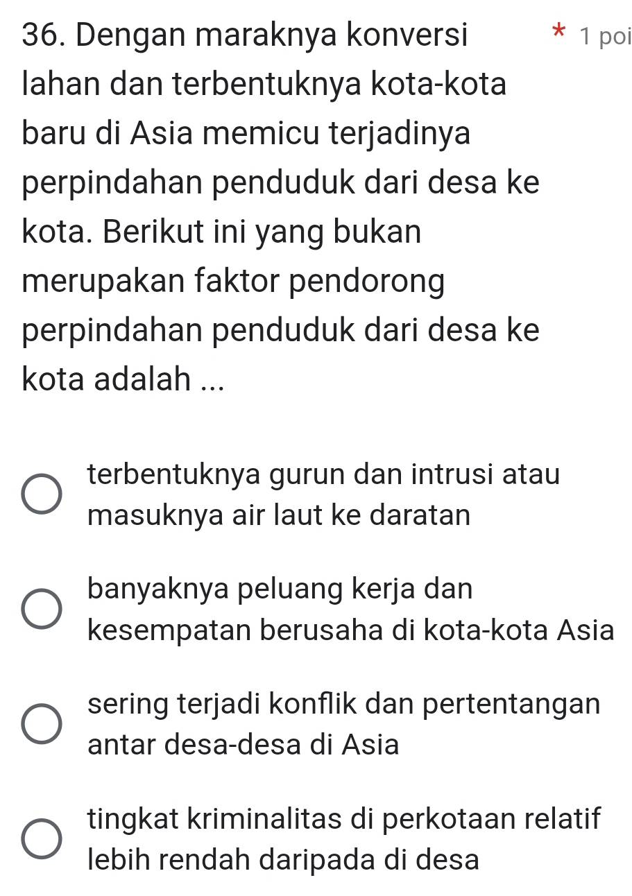 Dengan maraknya konversi 1 poi
lahan dan terbentuknya kota-kota
baru di Asia memicu terjadinya
perpindahan penduduk dari desa ke
kota. Berikut ini yang bukan
merupakan faktor pendorong
perpindahan penduduk dari desa ke
kota adalah ...
terbentuknya gurun dan intrusi atau
masuknya air laut ke daratan
banyaknya peluang kerja dan
kesempatan berusaha di kota-kota Asia
sering terjadi konflik dan pertentangan
antar desa-desa di Asia
tingkat kriminalitas di perkotaan relatif
lebih rendah daripada di desa