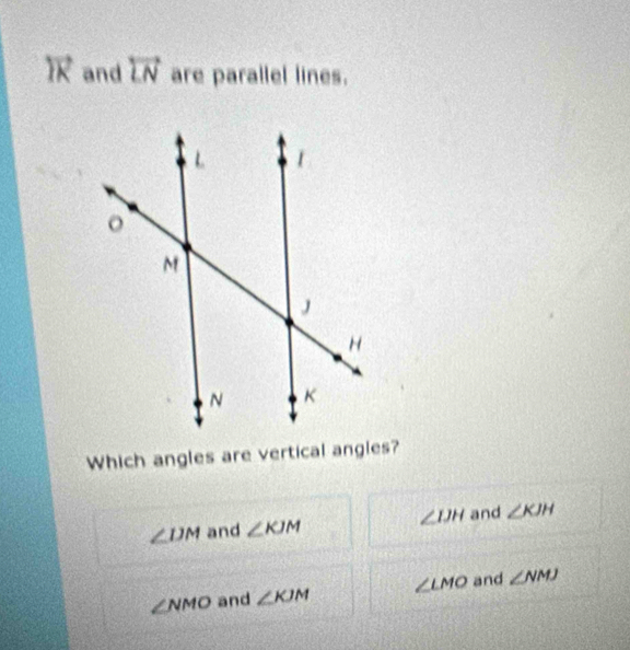 and overleftrightarrow LN are parallel lines.
Which angles are vertical angles?
∠ DM and ∠ KJM ∠ IJH and ∠ KJH
∠ NMO and ∠ KJM ∠ LMO and ∠ NMJ