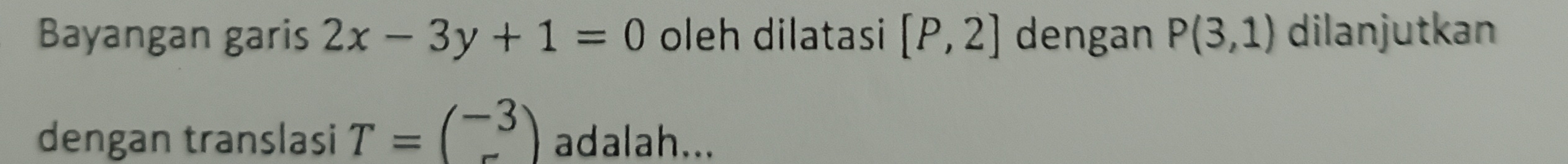 Bayangan garis 2x-3y+1=0 oleh dilatasi [P,2] dengan P(3,1) dilanjutkan 
dengan translasi T=beginpmatrix -3 -endpmatrix adalah...