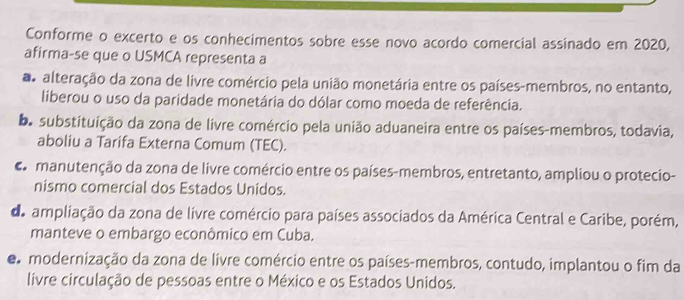 Conforme o excerto e os conhecimentos sobre esse novo acordo comercial assinado em 2020,
afirma-se que o USMCA representa a
aalteração da zona de livre comércio pela união monetária entre os países-membros, no entanto,
liberou o uso da paridade monetária do dólar como moeda de referência.
ba substituição da zona de livre comércio pela união aduaneira entre os países-membros, todavia,
aboliu a Tarifa Externa Comum (TEC).
damanutenção da zona de livre comércio entre os países-membros, entretanto, ampliou o protecio-
nismo comercial dos Estados Unidos.
de ampliação da zona de livre comércio para países associados da América Central e Caribe, porém,
manteve o embargo econômico em Cuba.
e modernização da zona de livre comércio entre os países-membros, contudo, implantou o fim da
livre circulação de pessoas entre o México e os Estados Unidos.