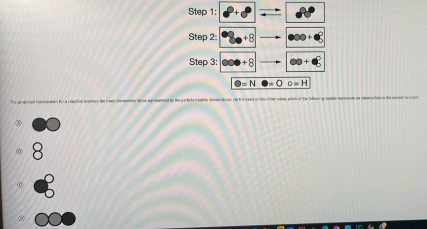 × 80°
Step 2: 8+8 000+· 8
Step 3: ∈fty +8 ∈fty +beta
bigcirc =Nbigcirc =bigcirc o=H
The proposed mechanism for a reaction involves the three elementary steps represented by the particle models shown above. On the basis of this information, which of the following models represents an intermediate in the overall reaction?
8