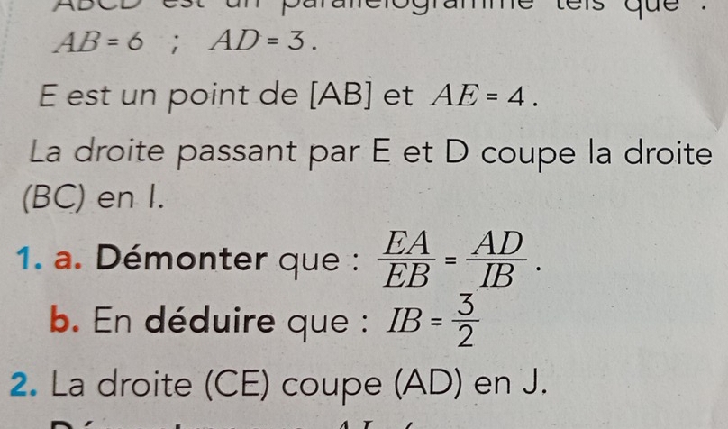 aniclogramme tels que .
AB=6; AD=3. 
E est un point de [ AB ] et AE=4. 
La droite passant par E et D coupe la droite 
(BC) en I. 
1. a. Démonter que :  EA/EB = AD/IB . 
b. En déduire que : IB= 3/2 
2. La droite (CE) coupe (AD) en J.