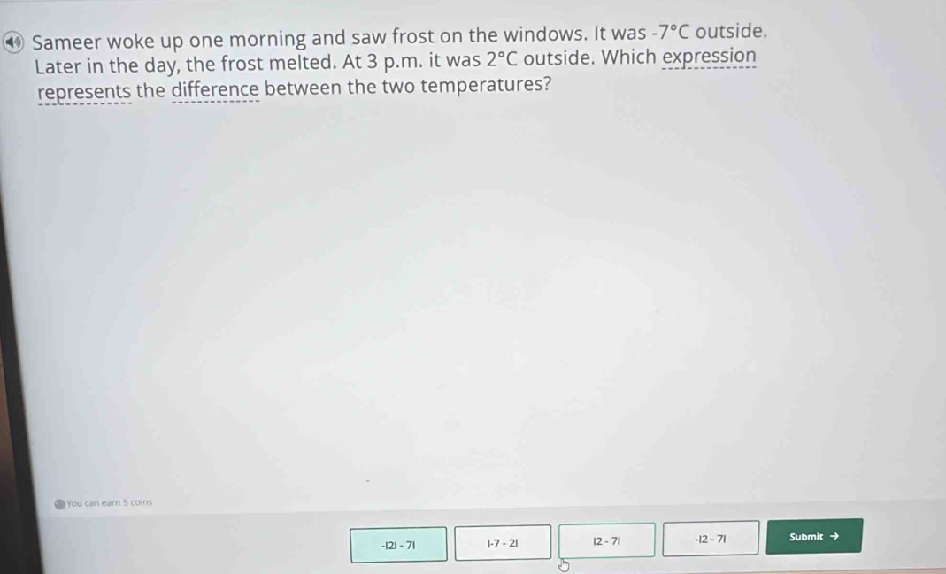 ⑩ Sameer woke up one morning and saw frost on the windows. It was -7°C outside.
Later in the day, the frost melted. At 3 p.m. it was 2°C outside. Which expression
represents the difference between the two temperatures?
You can earn 5 coins
-|2|-7| |-7-2| |2-7| -|2-7| Submit →