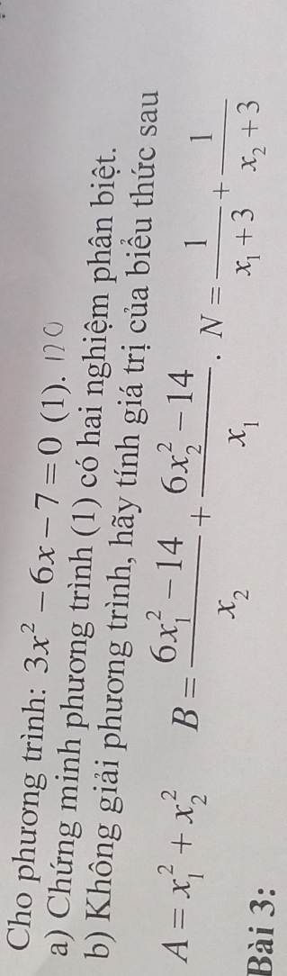 Cho phương trình: 3x^2-6x-7=0 (1).
a) Chứng minh phương trình (1) có hai nghiệm phân biệt.
b) Không giải phương trình, hãy tính giá trị của biểu thức sau
A=x_1^(2+x_2^2 B=frac (6x_1)^2-14)x_2+frac (6x_2)^2-14x_1.N=frac 1x_1+3+frac 1x_2+3
Bài 3: