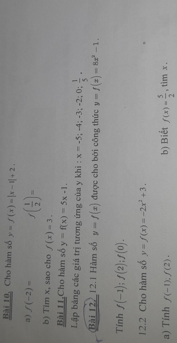 Cho hàm số y=f(x)=|x-1|+2. 
a) f(-2)=
f( 1/2 )=
b) Tìm x, sao cho f(x)=3. 
Bài 11.Cho hàm số y=f(x)=5x-1. 
Lập bảng các giá trị tương ứng của y khi : x=-5; -4; -3; -2; 0;  1/5 . 
Bài 12, 12.1 Hàm số y=f(x) được cho bởi công thức y=f(x)=8x^2-1. 
Tính f(-1); f(2); f(0). 
12.2 Cho hàm số y=f(x)=-2x^2+3. 
a) Tính f(-1); f(2). b) Biết f(x)= 5/2  ,timx