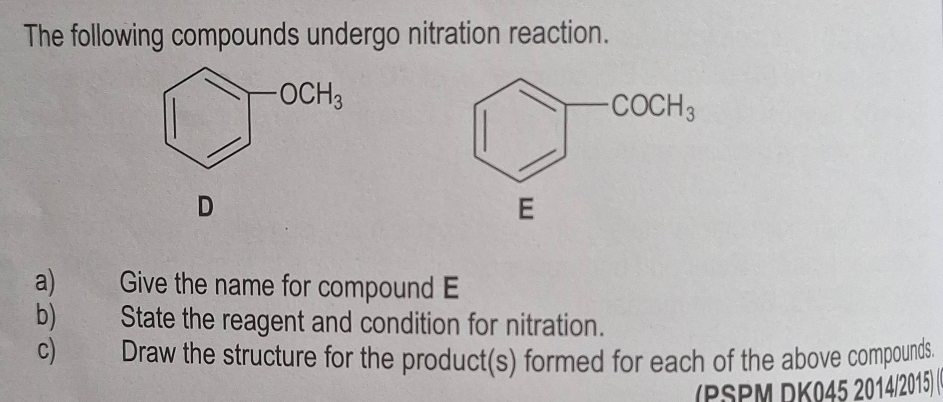 The following compounds undergo nitration reaction.
D
a) Give the name for compound E
b) State the reagent and condition for nitration.
c) Draw the structure for the product(s) formed for each of the above compounds.
(PSPM DK045 2014/2015) (