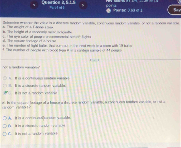 Question 3, 5.1.5 HW 5core; 87.4%, 11.35 of 13 19
Part 4 of 6 points
a Points: 0.63 of 1 Sav
Determine whether the value is a discrete random variable, continuous random variable, or not a random variable.
a. The weight of a T-bone steak
b. The height of a randomly selected giraffe
c. The eye color of people on commercial aircraft flights
d. The square footage of a house
c. The number of light bulbs that burn out in the next week in a room with 19 bulbs
f. The number of people with blood type A in a random sample of 44 people
not a random vanable?
A. It is a continuous random variable.
B. It is a discrete random variable.
C. It is not a random variable
d. Is the square footage of a house a discrete random variable, a continuous random variable, or not a
random variable?
A. It is a continuous random variable
B. It is a discrete random variable.
C. It is not a random variable.