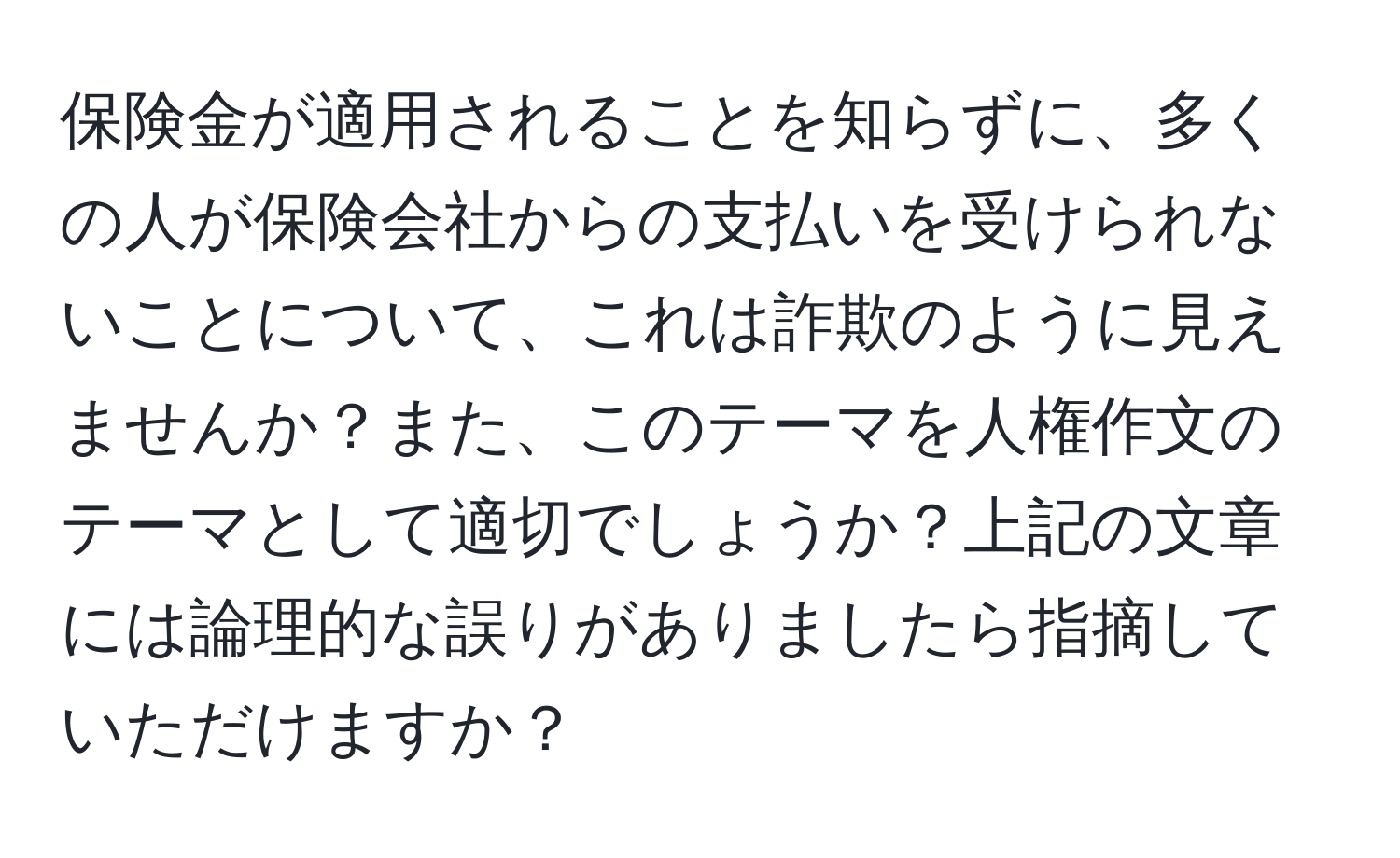 保険金が適用されることを知らずに、多くの人が保険会社からの支払いを受けられないことについて、これは詐欺のように見えませんか？また、このテーマを人権作文のテーマとして適切でしょうか？上記の文章には論理的な誤りがありましたら指摘していただけますか？