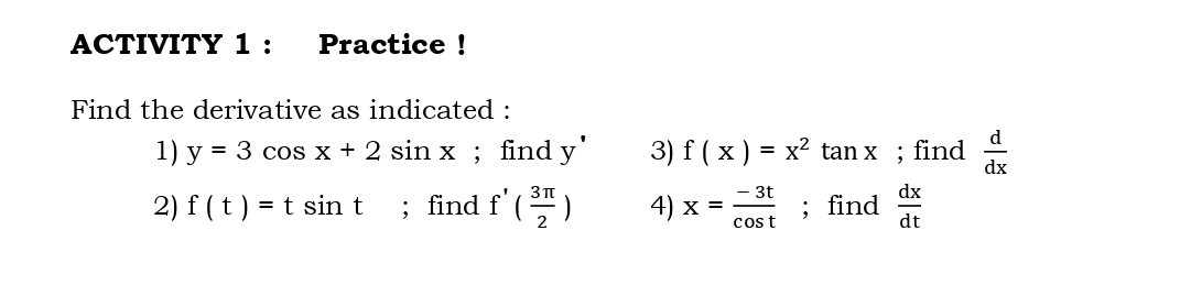 ACTIVITY 1 : Practice ! 
Find the derivative as indicated : 
1) y=3cos x+2sin x; find y^(·) 3) f(x)=x^2 tan X; find  d/dx 
2) f(t)=tsin t; find f'( 3π /2 ) 4) x= (-3t)/cos t ; find  dx/dt 