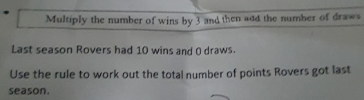 Multiply the number of wins by 3 and then add the number of draws 
Last season Rovers had 10 wins and 0 draws. 
Use the rule to work out the total number of points Rovers got last 
season.