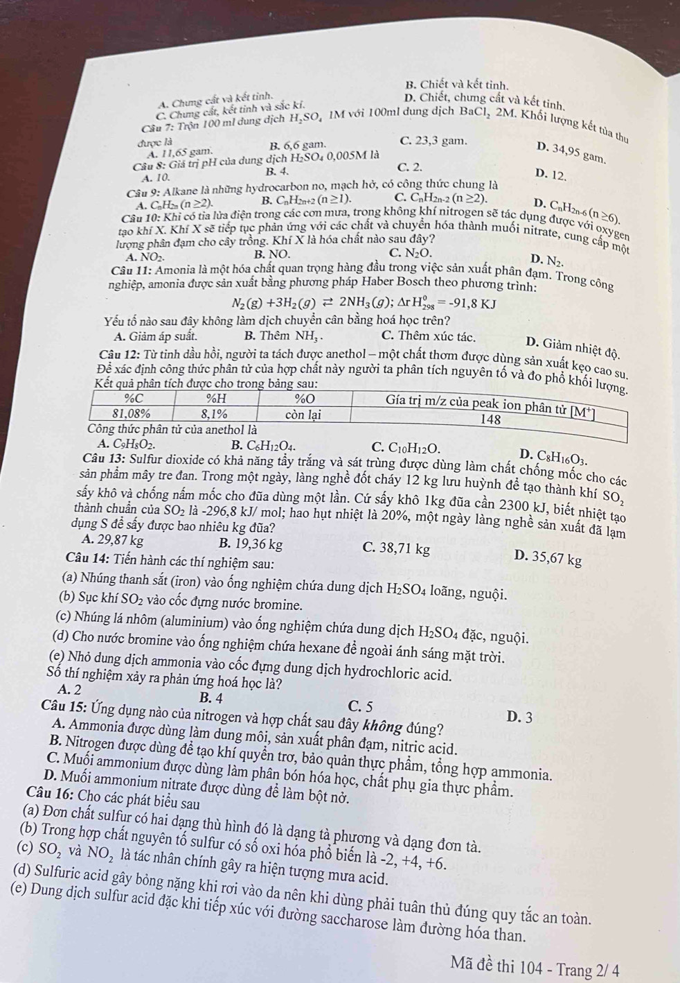 B. Chiết và kết tinh.
A. Chung cất và kết tinh. D. Chiết, chưng cất và kết tinh.
C. Chưng cất, kết tinh và sắc kí.
Câu 7: Trộn 100 ml dung dịch H.SO, 1M với 100ml dung dịch BaCl_2 2M. Khối lượng kết tủa thụ
được là B. 6,6 gam. C. 23,3 gam. D. 34,95 gam
A. 11,65 gam.
Câu 8: Giá trị pH của dung dịch H₂SO₄ 0,005M là
C. 2.
A. 10. B. 4. D. 12.
Câu 9: Alkane là những hydrocarbon no, mạch hở, có công thức chung là
A. C_nH_2n(n≥ 2). B. C_nH_2 n+2 (n≥ 1). C. C_nH_2n-2(n≥ 2). D. CnH2n-6 (n≥ 6).
Câu 10: Khi có tia lửa điện trong các cơn mưa, trong không khí nitrogen sẽ tác dụng được với oxygen
tạo khí X. Khí X sẽ tiếp tục phản ứng với các chất và chuyển hóa thành muối nitrate, cung cấp một
lượng phân đạm cho cây trồng. Khí X là hóa chất nào sau đây?
A. NO_2. B. NO. C. N_2O.
D. N_2.
Câu 11: Amonia là một hóa chất quan trọng hàng đầu trong việc sản xuất phân đạm. Trong công
nghiệp, amonia được sản xuất bằng phương pháp Haber Bosch theo phương trình:
N_2(g)+3H_2(g)leftharpoons 2NH_3(g); Ar H_(298)^0=-91,8KJ
Yếu tố nào sau đây không làm dịch chuyển cân bằng hoá học trên?
A. Giảm áp suất. B. Thêm NH_3. C. Thêm xúc tác. D. Giảm nhiệt độ.
Câu 12: Từ tinh dầu hồi, người ta tách được anethol - một chất thơm được dùng sản xuất kẹo cao su.
Dhat hat e xác định công thức phân tử của hợp chất này người ta phân tích nguyên tố và đo phổ khối l
Kết quả phân tích được cho trong bảng sau:
A. C_9H_8O_2. B. C_6H_12O_4. C. C_10H_12O.
D. C_8H_16O_3.
Câu 13: Sulfur dioxide có khả năng tẩy trắng và sát trùng được dùng làm chất chống mốc cho các
sản phẩm mây tre đan. Trong một ngày, làng nghề đốt cháy 12 kg lưu huỳnh đề tạo thành khí SO_2
sấy khô và chống nấm mốc cho đũa dùng một lần. Cứ sấy khô 1kg đũa cần 2300 kJ, biết nhiệt tạo
thành chuẩn của SO_2 là -296,8 kJ/ mol; hao hụt nhiệt là 20%, một ngày làng nghề sản xuất đã lạm
dụng S đề sấy được bao nhiêu kg đũa?
A. 29,87 kg B. 19,36 kg C. 38,71 kg
Câu 14: Tiến hành các thí nghiệm sau:
D. 35,67 kg
(a) Nhúng thanh sắt (iron) vào ống nghiệm chứa dung dịch H₂SO₄ loãng, nguội.
(b) Sục khí SO_2 vào cốc đựng nước bromine.
(c) Nhúng lá nhôm (aluminium) vào ống nghiệm chứa dung dịch H_2SO_4 đặc, nguội.
(d) Cho nước bromine vào ống nghiệm chứa hexane để ngoài ánh sáng mặt trời.
(e) Nhỏ dung dịch ammonia vào cốc đựng dung dịch hydrochloric acid.
Số thí nghiệm xảy ra phản ứng hoá học là?
A. 2 B. 4
C. 5
Câu 15: Ứng dụng nào của nitrogen và hợp chất sau đây không đúng? D. 3
A. Ammonia được dùng làm dung môi, sản xuất phân đạm, nitric acid.
B. Nitrogen được dùng để tạo khí quyền trơ, bảo quản thực phẩm, tổng hợp ammonia.
C. Muối ammonium được dùng làm phân bón hóa học, chất phụ gia thực phẩm.
D. Muối ammonium nitrate được dùng để làm bột nở.
Câu 16: Cho các phát biểu sau
(a) Đơn chất sulfur có hai dạng thù hình đó là dạng tà phương và dạng đơn tà.
(b) Trong hợp chất nguyên tố sulfur có số oxi hóa phổ biến là -2, +4, +6.
(c) SO_2 và NO_2 là tác nhân chính gây ra hiện tượng mưa acid.
(d) Sulfuric acid gây bỏng nặng khi rơi vào da nên khi dùng phải tuân thủ đúng quy tắc an toàn.
(e) Dung dịch sulfur acid đặc khi tiếp xúc với đường saccharose làm đường hóa than.
Mã đề thi 104 - Trang 2/ 4