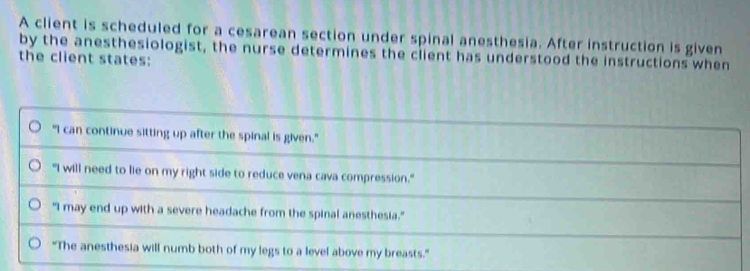 A client is scheduled for a cesarean section under spinal anesthesia. After instruction is given
by the anesthesiologist, the nurse determines the client has understood the instructions when
the client states:
"I can continue sitting up after the spinal is given."
"I will need to lie on my right side to reduce vena cava compression."
"I may end up with a severe headache from the spinal anesthesia."
"The anesthesia will numb both of my legs to a level above my breasts."