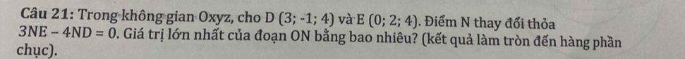 Trong không gian Oxyz, cho D(3;-1;4) và E(0;2;4). Điểm N thay đổi thỏa
3NE-4ND=0 2. Giá trị lớn nhất của đoạn ON bằng bao nhiêu? (kết quả làm tròn đến hàng phần 
chục).