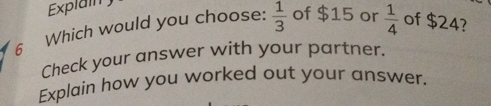 Explain ) 
6 Which would you choose:  1/3  of $15 or  1/4  of $24? 
Check your answer with your partner. 
Explain how you worked out your answer.