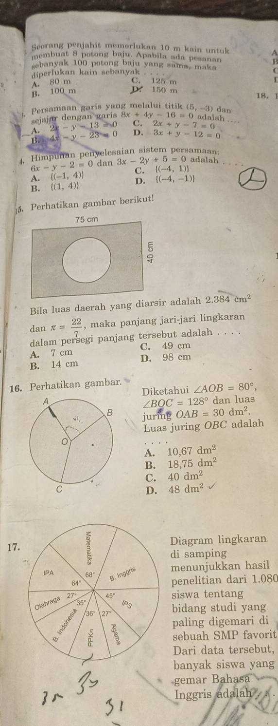 Seorang penjahit memerlukan 10 m kain untuk A
membuat 8 potong baju. Apabila ada pesanan P
sebanyak 100 potong baju yang sama, maka
diperlukan kain sebanyak
C
C. 125 m
B. 100 m A. 80 m I
D. 150 m 18.1
Persamaan garis yang melalui titik
sejajar dengan garis 8 8x+4y-16=0 (5,-3) dan
adalah …
A. 2x-y-13=0 C. 2x+y-7=0
B. 4x-y-23= D. 3x+y-12=0
4. Himpunan penyelesaian sistem persamaan:
6x-y-2=0 dan 3x-2y+5=0 adalah
A. [(-1,4)] C.  (-4,1)
D. [(-4,-1)]
B. [(1,4)]
5. Perhatikan gambar berikut!
Bila luas daerah yang diarsr adalah 2.384cm^2
dan π = 22/7  , maka panjang jari-jari lingkaran
dalam persegi panjang tersebut adalah . . . .
A. 7 cm C. 49 cm
B. 14 cm D. 98 cm
16. Perhatikan gambar.
Diketahui ∠ AOB=80°,
dan luas
∠ BOC=128°
juring OAB=30dm^2.
Luas juring OBC adalah
A. 10,67dm^2
B. 18,75dm^2
C. 40dm^2
D. 48dm^2
17.Diagram lingkaran
di samping
menunjukkan hasil
penelitian dari 1.080
siswa tentang
bidang studi yang
paling digemari di
sebuah SMP favorit
Dari data tersebut,
banyak siswa yang
gemar Bahasa
Inggris adalah .