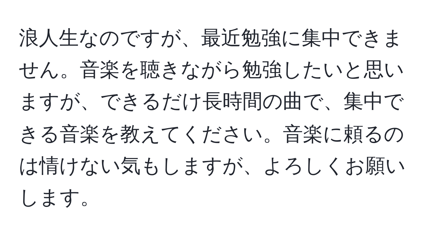 浪人生なのですが、最近勉強に集中できません。音楽を聴きながら勉強したいと思いますが、できるだけ長時間の曲で、集中できる音楽を教えてください。音楽に頼るのは情けない気もしますが、よろしくお願いします。