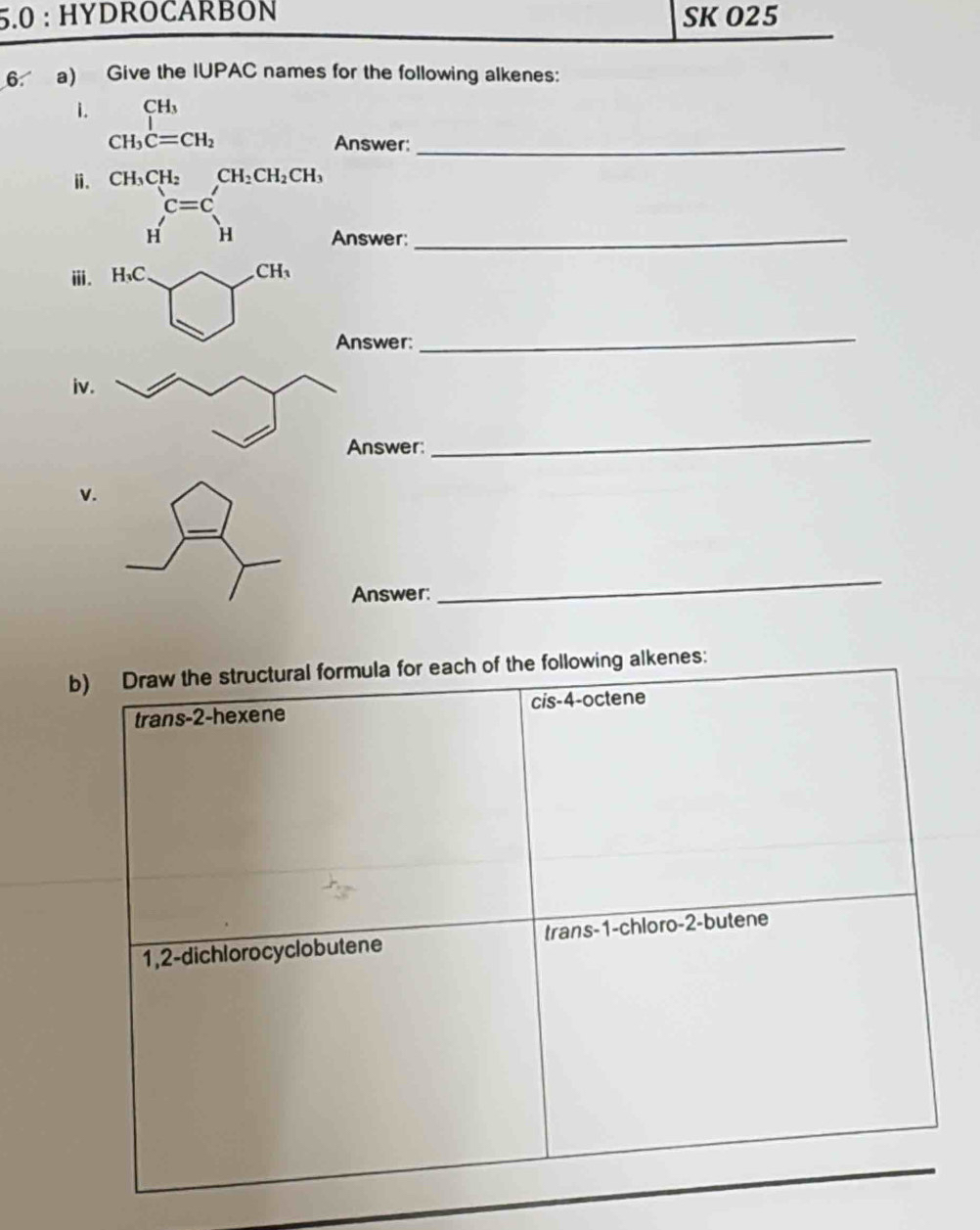 5.0 : HYDROCARBÖN SK O25
6 a) Give the IUPAC names for the following alkenes:
i. CH
CH_3C=CH_2 Answer:_
ⅱ. CH_3CH_2CH_2CH_2CH_3
c=c'
H^1H Answer:_
ⅲ. H₃C CH_3
Answer:
_
iv.
Answer:
_
v.
_
Answer:
_
b) Draw the structural formula for each of the following alkenes:
trans-2-hexene cis- 4 -octene
1,2-dichlorocyclobutene trans -1 -chloro- 2 -butene