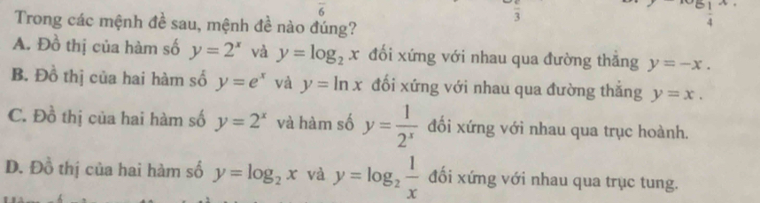 overline 6
frac 3 
Trong các mệnh đề sau, mệnh đề nào đúng?
^^51 1/4 
A. Đồ thị của hàm số y=2^x và y=log _2x đối xứng với nhau qua đường thắng y=-x.
B. Đồ thị của hai hàm số y=e^x và y=ln x đối xứng với nhau qua đường thắng y=x.
C. Đồ thị của hai hàm số y=2^x và hàm số y= 1/2^x  đối xứng với nhau qua trục hoành.
D. Đồ thị của hai hàm số y=log _2x và y=log _2 1/x  đối xứng với nhau qua trục tung.