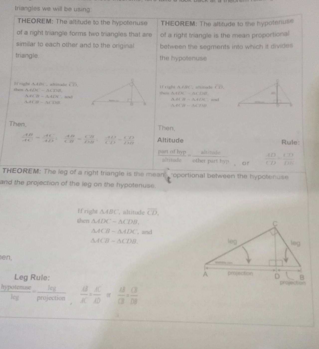 triangles we will be using: 
THEOREM: The altitude to the hypotenuse THEOREM: The altitude to the hypotenuse 
of a right triangle forms two triangles that are of a right triangle is the mean proportional 
similar to each other and to the original between the segments into which it divides 
triangle. the hypotenuse 
If right △ ABC , altitude overline CD. overline CD. 
then △ ADCsim △ CDB. 
If right △ ABC. altitude 
thin △ ADC-△ CDB.
△ ACB-△ ADC. and △ ACB-△ ADC. and
△ ACB-△ CDB
△ ACB-△ CDB
Then. Then,
 AB/AC = AC/AD : AB/CB = CB/DB : AD/CD = CD/DB  Altitude Rule: 
frac partofhypaltitudeendarray = alitude/otherparthy?  , o r
 AD/CD = CD/DE 
THEOREM: The leg of a right triangle is the mean roportional between the hypotenuse 
and the projection of the leg on the hypotenuse. 
If right △ ABC , altitude overline CD. 
then △ ADCsim △ CDB.
△ ACB-△ ADC , and
△ ACB-△ CDB. 
en, 
Leg Rule:
 hypotenuse/leg = leg/projection ,  AB/AC = AC/AD  or  AB/CB = CB/DB 