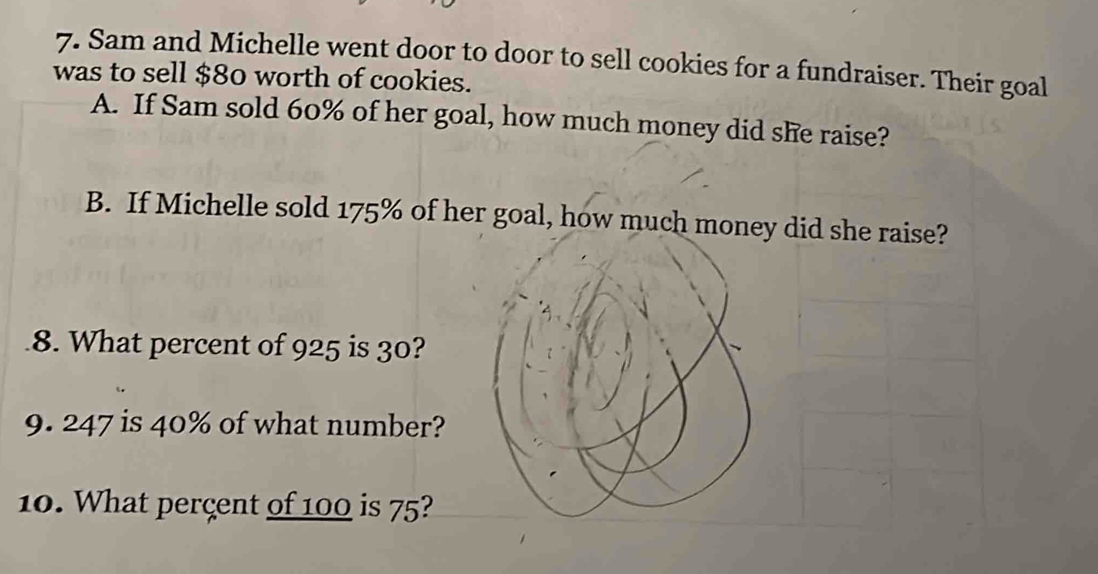 Sam and Michelle went door to door to sell cookies for a fundraiser. Their goal 
was to sell $80 worth of cookies. 
A. If Sam sold 60% of her goal, how much money did she raise? 
B. If Michelle sold 175% of her goal, how much mone did she raise? 
8. What percent of 925 is 30? 
9. 247 is 40% of what number? 
10. What perçent of 100 is 75?