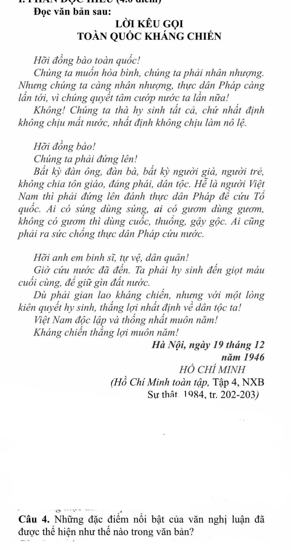 Đọc văn bản sau: 
lời kÊu gọi 
toàn quốc kháng chiến 
Hỡi đồng bào toàn quốc! 
Chúng ta muốn hòa bình, chúng ta phải nhân nhượng. 
Nhưng chúng ta càng nhân nhượng, thực dân Pháp càng 
lấn tới, vì chúng quyết tâm cướp nước ta lần nữa! 
Không! Chúng ta thà hy sinh tất cả, chứ nhất định 
không chịu mất nước, nhất định không chịu làm nô lệ. 
Hỡi đồng bào! 
Chúng ta phải đứng lên! 
Bắt kỳ đàn ông, đàn bà, bất kỳ người già, người trẻ, 
không chia tôn giáo, đảng phái, dân tộc. Hễ là người Việt 
Nam thì phải đứng lên đánh thực dân Pháp để cứu Tổ 
quốc. Ai có súng dùng súng, ai có gươm dùng gươm, 
không có gươm thì dùng cuốc, thuống, gậy gộc. Ai cũng 
phải ra sức chống thực dân Pháp cứu nước. 
Hỡi anh em binh sĩ, tự vệ, dân quân! 
Giờ cứu nước đã đến. Ta phải hy sinh đến giọt máu 
cuối cùng, để giữ gìn đất nước. 
Dù phải gian lao kháng chiến, nhưng với một lòng 
kiên quyết hy sinh, thắng lợi nhất định về dân tộc ta! 
Việt Nam độc lập và thống nhất muôn năm! 
Kháng chiến thắng lợi muôn năm! 
Hà Nội, ngày 19 tháng 12
năm 1946 
HỒ CHÍ MINH 
(Hồ Chí Minh toàn tập, Tập 4, NXB 
Sự thât 1984, tr. 202-203) 
Câu 4. Những đặc điểm nổi bật của văn nghị luận đã 
được thể hiện như thế nào trong văn bản?