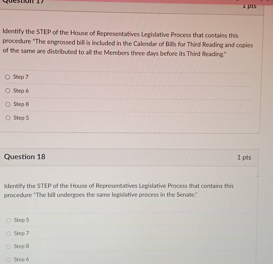 ps
ldentify the STEP of the House of Representatives Legislative Process that contains this
procedure "The engrossed bill is included in the Calendar of Bills for Third Reading and copies
of the same are distributed to all the Members three days before its Third Reading."
Step 7
Step 6
Step 8
Step 5
Question 18 1 pts
Identify the STEP of the House of Representatives Legislative Process that contains this
procedure ''The bill undergoes the same legislative process in the Senate.'
Step 5
Step 7
Step 8
Step 6