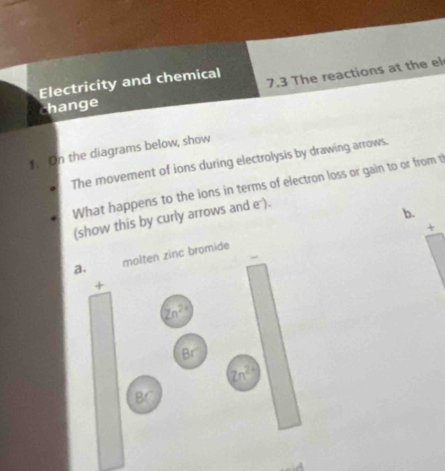 Electricity and chemical 
change 7.3 The reactions at the el 
1. On the diagrams below, show 
The movement of ions during electrolysis by drawing arrows. 
What happens to the ions in terms of electron loss or gain to or from t 
(show this by curly arrows and e ). 
b. 
+ 
a. molten zinc bromide 
+
Zn^(2+)
Br
Zn^(2+)
Br