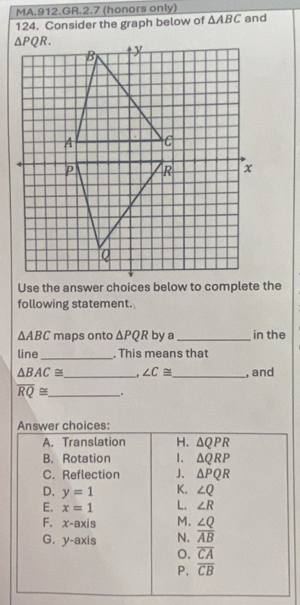 MA.912.GR.2.7 (honors only)
124. Consider the graph below of △ ABC and
following statement.
△ ABC maps onto △ PQR by a _in the
line_ . This means that
△ BAC≌ _ , ∠ C≌ _ , and
overline RQ≌ _ .