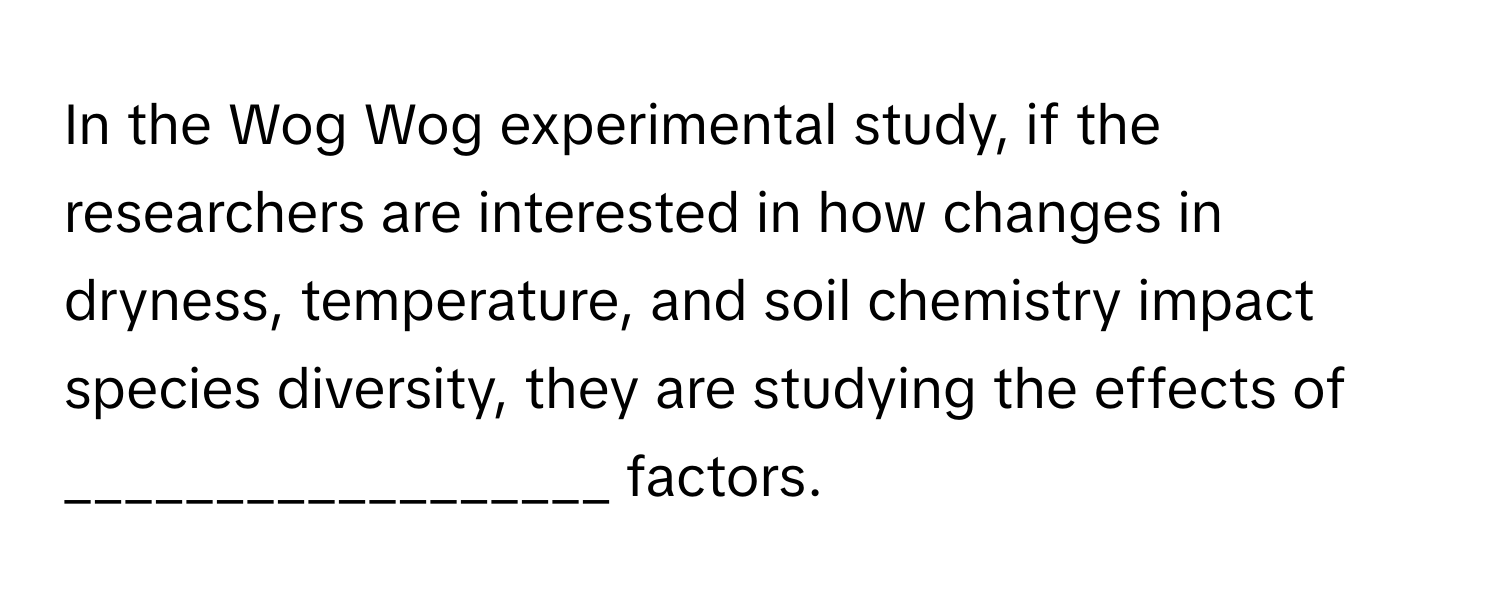 In the Wog Wog experimental study, if the researchers are interested in how changes in dryness, temperature, and soil chemistry impact species diversity, they are studying the effects of __________________ factors.