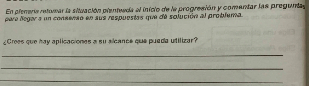 En plenaria retomar la situación planteada al inicio de la progresión y comentar las preguntas 
para llegar a un consenso en sus respuestas que dé solución al problema. 
¿Crees que hay aplicaciones a su alcance que pueda utilizar? 
_ 
_ 
_