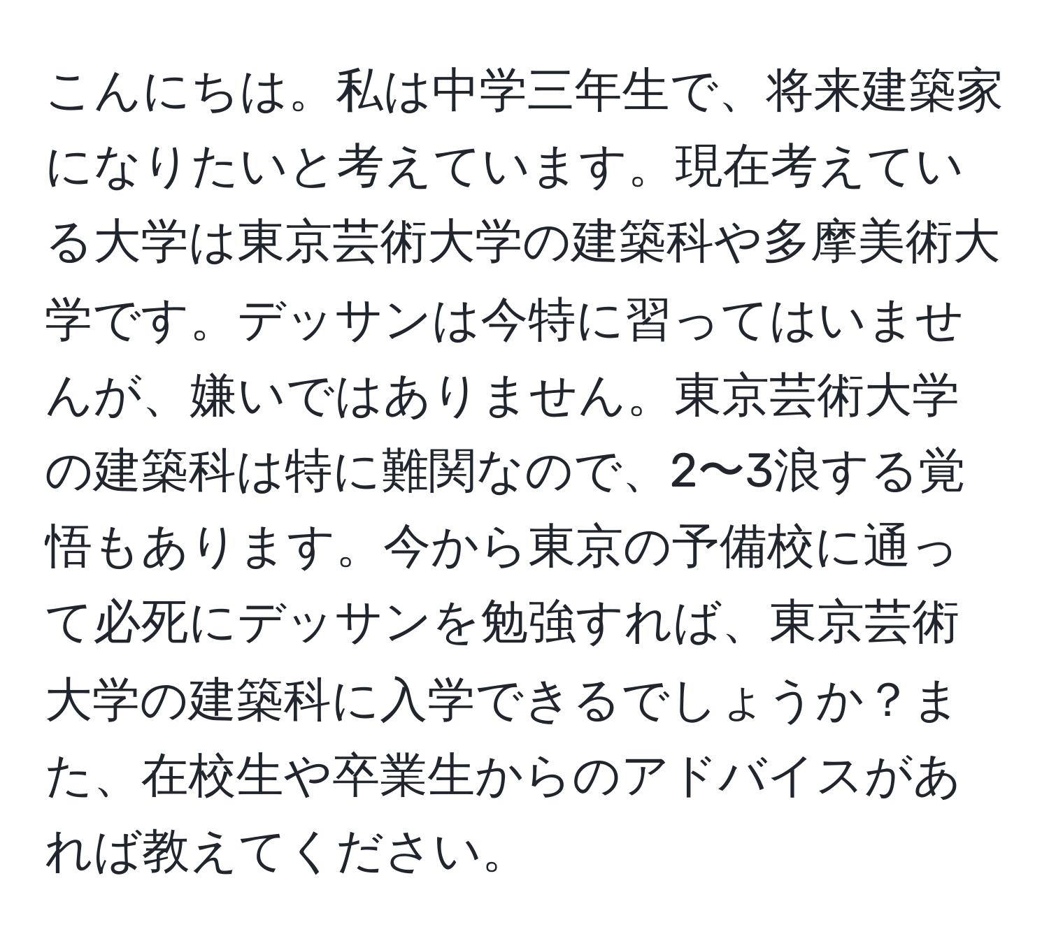 こんにちは。私は中学三年生で、将来建築家になりたいと考えています。現在考えている大学は東京芸術大学の建築科や多摩美術大学です。デッサンは今特に習ってはいませんが、嫌いではありません。東京芸術大学の建築科は特に難関なので、2〜3浪する覚悟もあります。今から東京の予備校に通って必死にデッサンを勉強すれば、東京芸術大学の建築科に入学できるでしょうか？また、在校生や卒業生からのアドバイスがあれば教えてください。