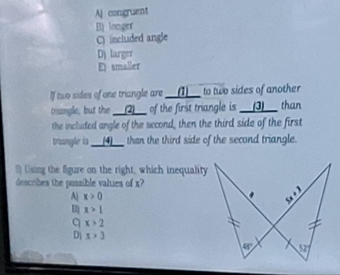 A) congruent
B) longer
C) included angle
D larger
E smaller
If two sides of one triangle are __(1)__ to two sides of another
triangle, but the __(2)__ of the first triangle is __(3)__ than
the included angle of the second, then the third side of the first
triangle is __(4)__ than the third side of the second triangle.
S) Using the figure on the right, which inequality
describes the possible values of x?
A x>0
3 x>1
q x>2
D] x>3